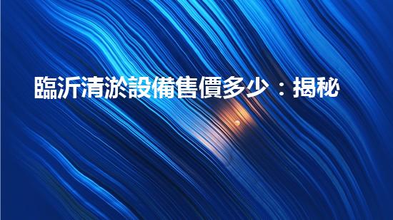 臨沂清淤設備售價多少：揭秘行業(yè)內部價格動態(tài)