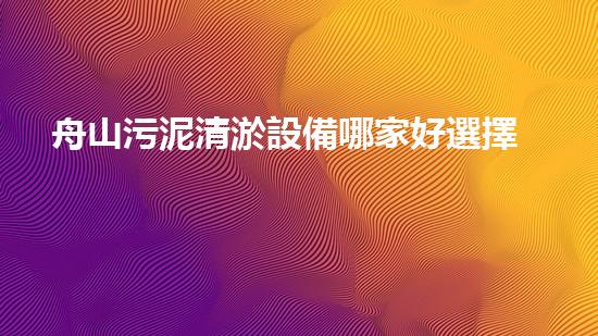舟山污泥清淤設備哪家好選擇污泥清淤設備的最佳指南是什么