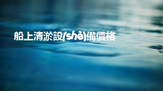 船上清淤設(shè)備價格船上清淤設(shè)備的價值與選擇指南