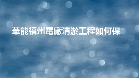 華能福州電廠清淤工程如何保障電力供應(yīng)的穩(wěn)定性？