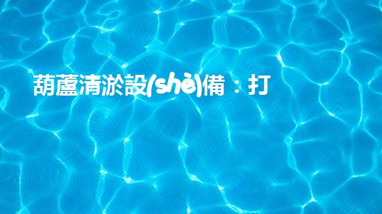 葫蘆清淤設(shè)備：打造清潔水體的有效解決方案