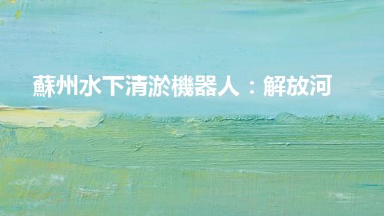 蘇州水下清淤機器人：解放河道的黑科技！