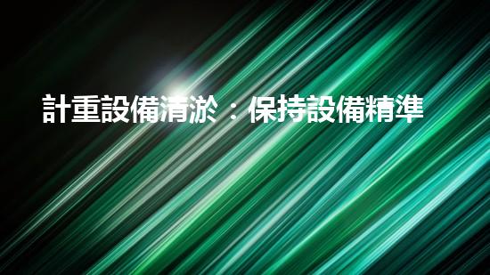 計重設備清淤：保持設備精準性的關鍵步驟