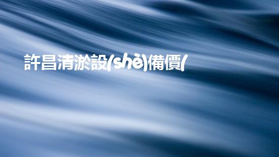 許昌清淤設(shè)備價(jià)格多少清淤設(shè)備的市場(chǎng)行情與選擇指南！