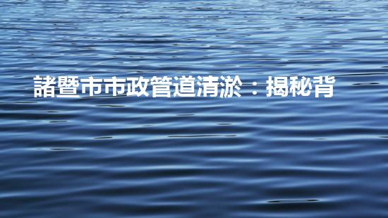 諸暨市市政管道清淤：揭秘背后的隱患與挑戰(zhàn)！