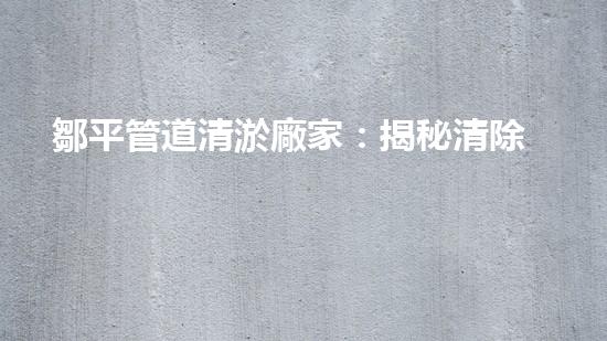 鄒平管道清淤廠家：揭秘清除管道隱患的神奇工藝！