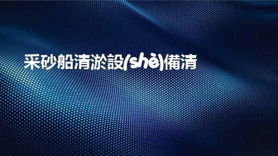 采砂船清淤設(shè)備清淤技術(shù)的以后進展與應(yīng)用探索