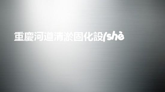 重慶河道清淤固化設(shè)備：解決河道污染的革命性突破！