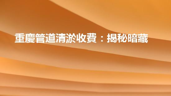 重慶管道清淤收費：揭秘暗藏的驚人價格！