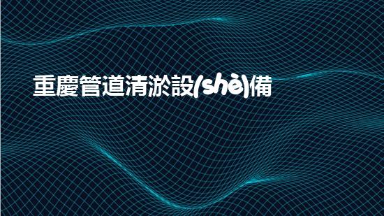 重慶管道清淤設(shè)備安裝公司：專注于提升城市管網(wǎng)效能