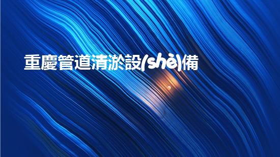 重慶管道清淤設(shè)備廠家管道清淤技術(shù)的以后進(jìn)展趨勢是什么