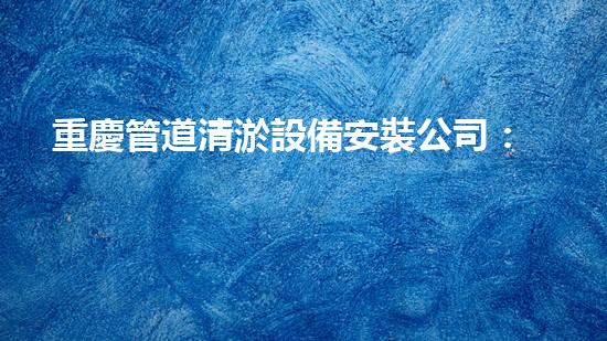 重慶管道清淤設備安裝公司：專注于提升城市管網(wǎng)效能
