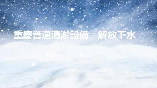 重慶管道清淤設備：解放下水道的神奇法寶！