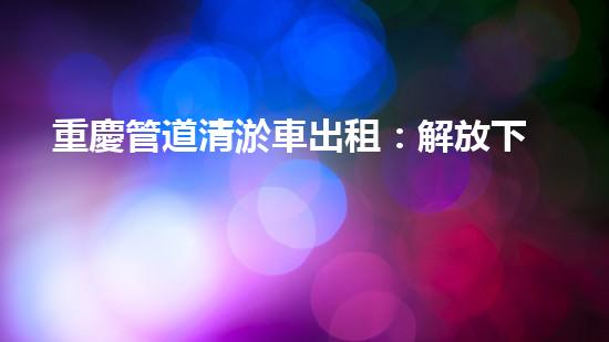 重慶管道清淤車出租：解放下水道的秘密武器！