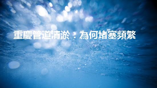 重慶管道清淤：為何堵塞頻繁？