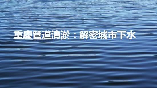 重慶管道清淤：解密城市下水道的奇妙秘密！