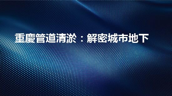 重慶管道清淤：解密城市地下的黑暗秘密！