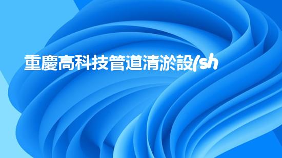 重慶高科技管道清淤設(shè)備管道清淤新技術(shù)如何改變都市環(huán)境！