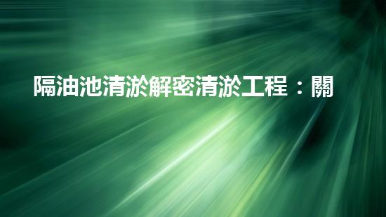 隔油池清淤解密清淤工程：關(guān)鍵技術(shù)揭秘與現(xiàn)場實(shí)戰(zhàn)探索！