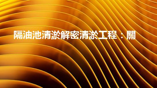 隔油池清淤解密清淤工程：關(guān)鍵技術(shù)揭秘與現(xiàn)場實戰(zhàn)探索！