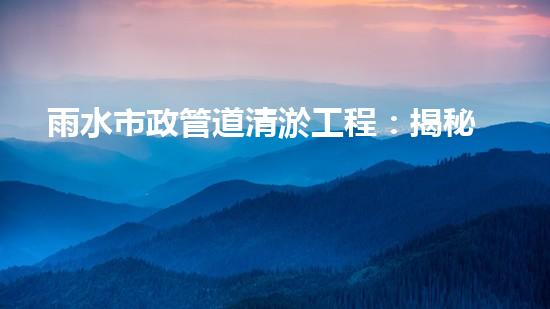 雨水市政管道清淤工程：揭秘城市暗流背后的驚人秘密！