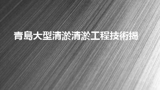 青島大型清淤清淤工程技術揭秘！如何高效處理水體污染征詢題？