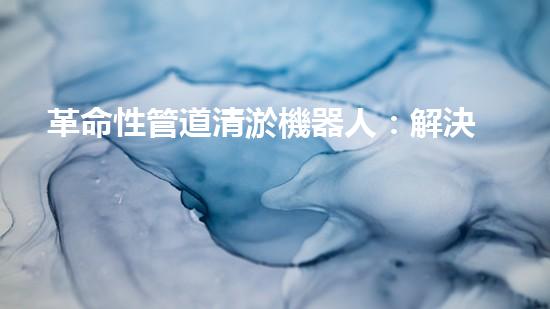 革命性管道清淤機器人：解決城市排水難題的終極利器！