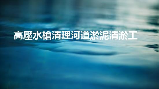 高壓水槍清理河道淤泥清淤工程的關(guān)鍵技術(shù)：現(xiàn)狀分析與以后挑戰(zhàn)