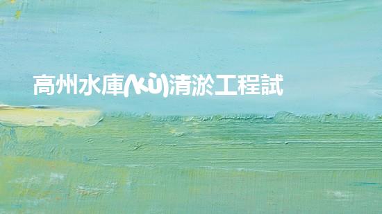 高州水庫(kù)清淤工程試驗(yàn)段清淤工程的新技術(shù)揭秘你明白嗎？