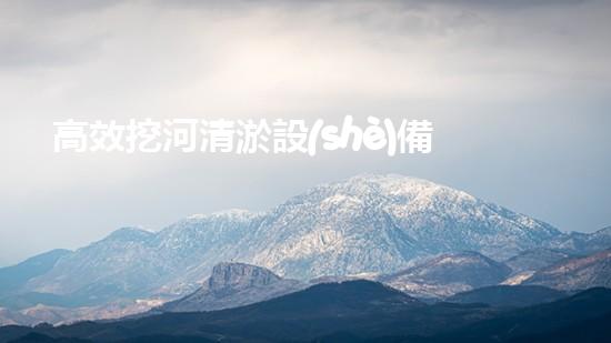 高效挖河清淤設(shè)備助力河道管理