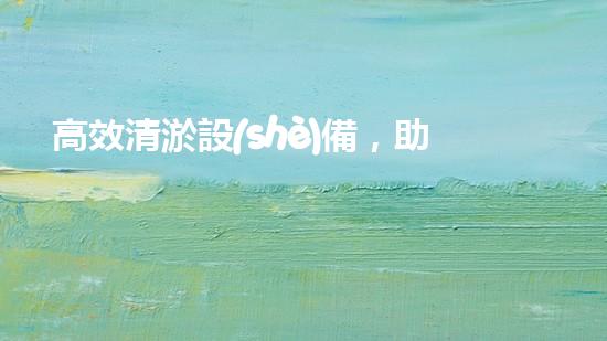 高效清淤設(shè)備，助力環(huán)保工程新篇章