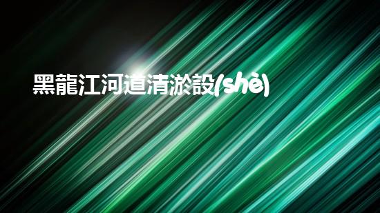 黑龍江河道清淤設(shè)備安裝清淤技術(shù)革新助力水域生態(tài)恢復！